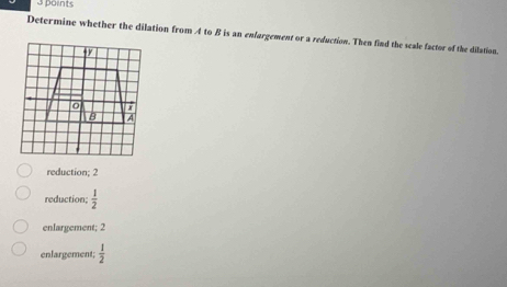 Determine whether the dilation from A to B is an enfargement or a reduction. Then find the scale factor of the dilation.
reduction; 2
reduction;  1/2 
enlargement; 2
enlargement;  1/2 