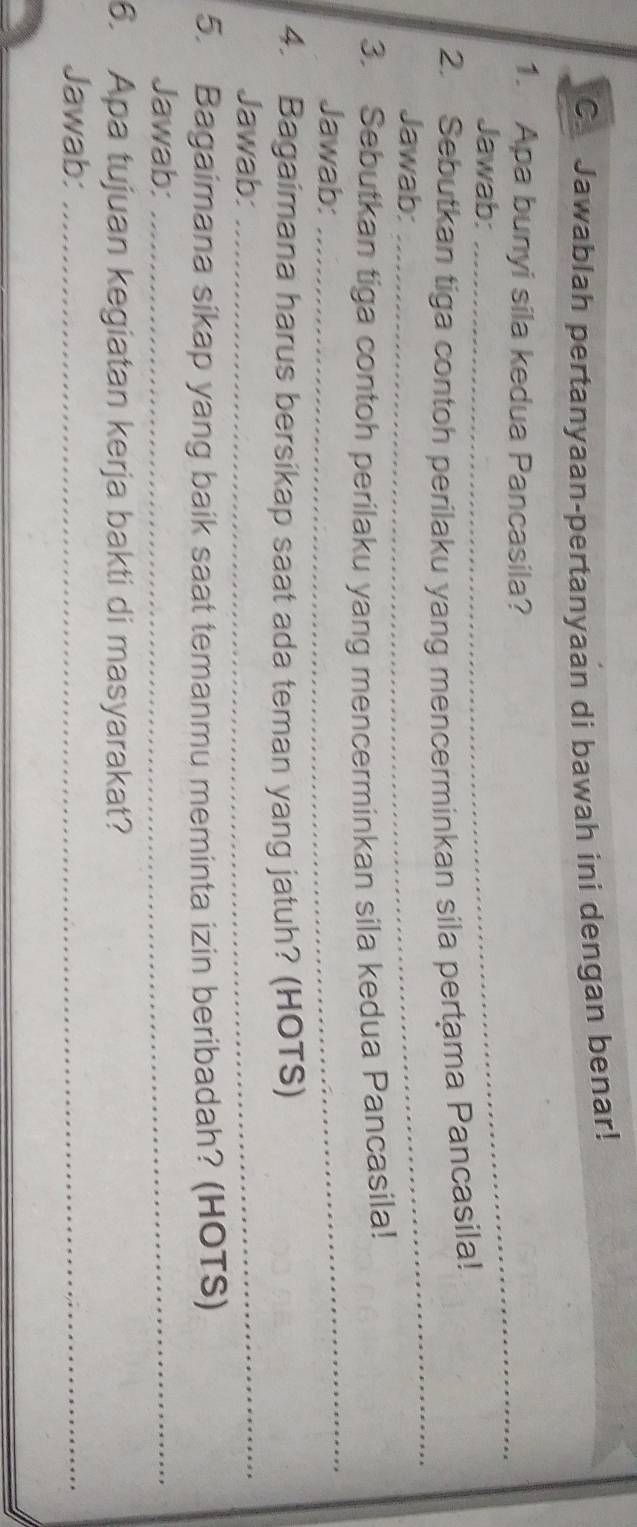 Jawablah pertanyaan-pertanyaan di bawah ini dengan benar! 
_ 
1. Apa bunyi sila kedua Pancasila? 
Jawab: 
_ 
2. Sebutkan tiga contoh perilaku yang mencerminkan sila pertama Pancasila! 
Jawab: 
3. Sebutkan tiga contoh perilaku yang mencerminkan sila kedua Pancasila! 
Jawab: 
_ 
4. Bagaimana harus bersikap saat ada teman yang jatuh? (HOTS) 
Jawab:_ 
5. Bagaimana sikap yang baik saat temanmu meminta izin beribadah? (HOTS) 
Jawab:_ 
6. Apa tujuan kegiatan kerja bakti di masyarakat? 
Jawab:_