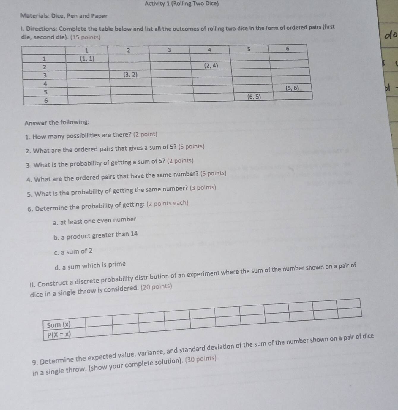 Activity 1 (Rolling Two Dice)
Materials: Dice, Pen and Paper
l. Directions: Complete the table below and list all the outcomes of rolling two dice in the form of ordered pairs (first
die, second die). (15 points)
Answer the following:
1. How many possibilities are there? (2 point)
2. What are the ordered pairs that gives a sum of 5? (5 points)
3. What is the probability of getting a sum of 5? (2 points)
4. What are the ordered pairs that have the same number? (5 points)
5. What is the probability of getting the same number? (3 points)
6. Determine the probability of getting: (2 points each)
a. at least one even number
b. a product greater than 14
c. a sum of 2
d. a sum which is prime
II. Construct a discrete probability distribution of an experiment where the sum of the number shown on a pair of
dice in a single throw is considered. (20 points)
9. Determine the expected value, variance, and standard deviation of the 
in a single throw. (show your complete solution). (30 points)