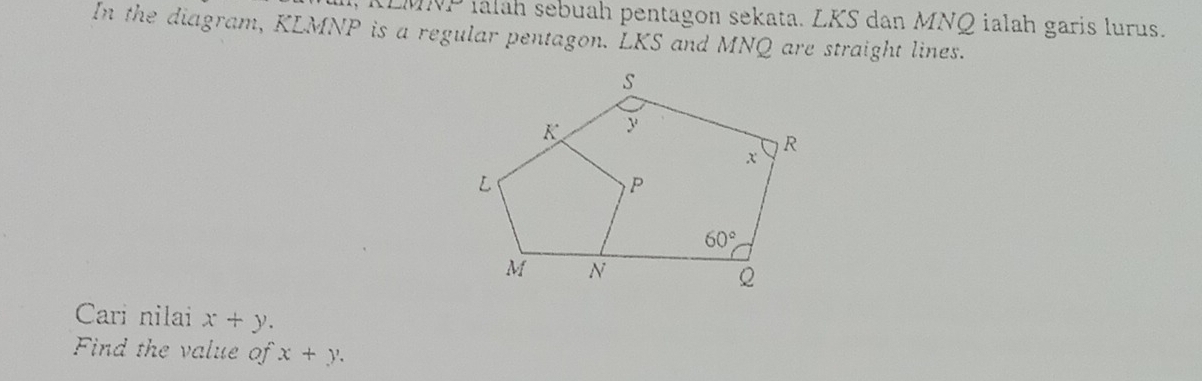 (sqrt(3)sqrt(5) álah sebuah pentagon sekata. LKS dan MNQ ialah garis lurus.
In the diagram, KLMNP is a regular pentagon. LKS and MNQ are straight lines.
Cari nilai x+y.
Find the value of x+y.