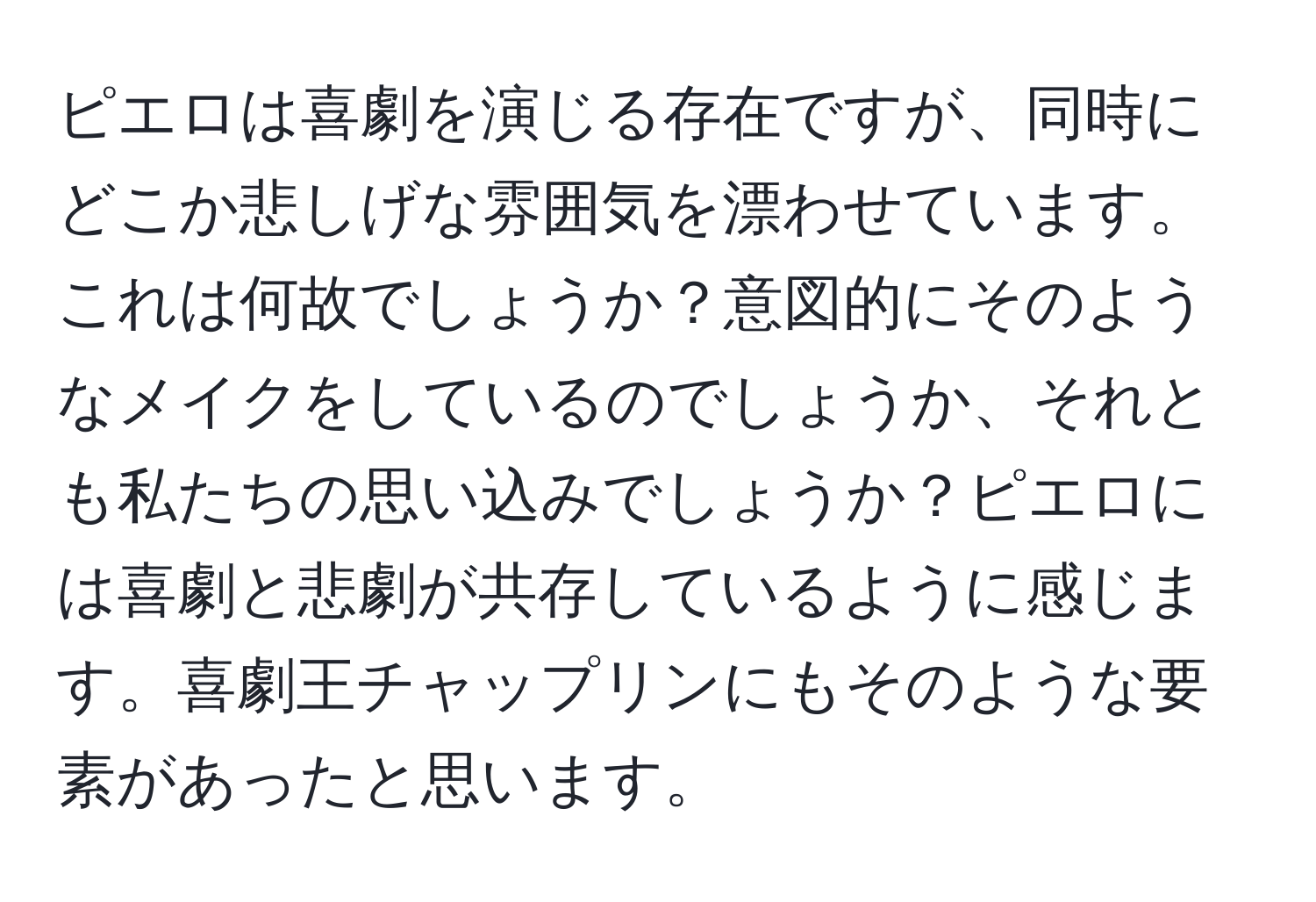 ピエロは喜劇を演じる存在ですが、同時にどこか悲しげな雰囲気を漂わせています。これは何故でしょうか？意図的にそのようなメイクをしているのでしょうか、それとも私たちの思い込みでしょうか？ピエロには喜劇と悲劇が共存しているように感じます。喜劇王チャップリンにもそのような要素があったと思います。