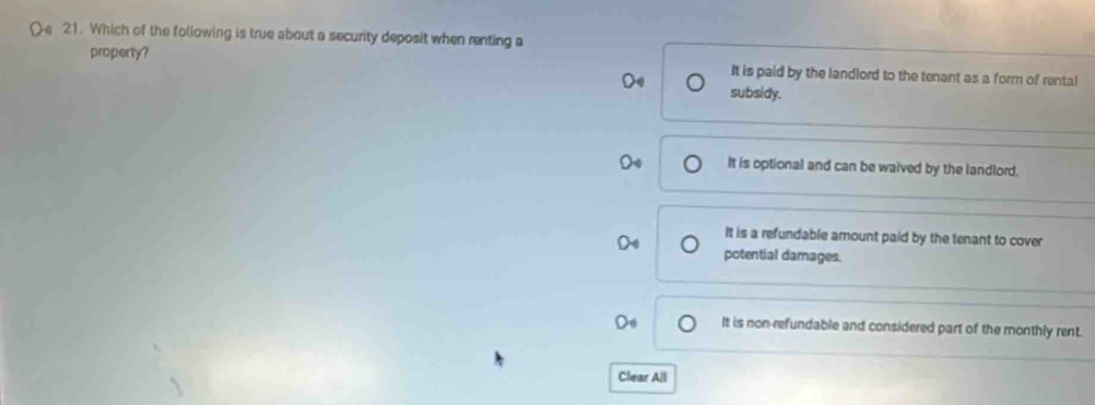Which of the following is true about a security deposit when renting a
property?
It is paid by the landlord to the tenant as a form of rental
subsidy.
It is optional and can be waived by the landlord.
It is a refundable amount paid by the tenant to cover
potential damages.
It is non-refundable and considered part of the monthly rent.
Clear All