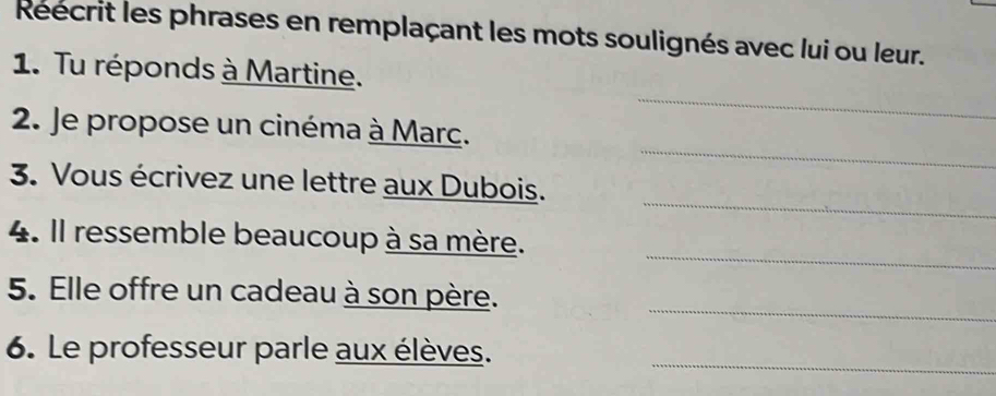 Reecrit les phrases en remplaçant les mots soulignés avec lui ou leur. 
1. Tu réponds à Martine. 
_ 
_ 
2. Je propose un cinéma à Marc. 
_ 
3. Vous écrivez une lettre aux Dubois. 
_ 
4. Il ressemble beaucoup à sa mère. 
_ 
5. Elle offre un cadeau à son père. 
6. Le professeur parle aux élèves._