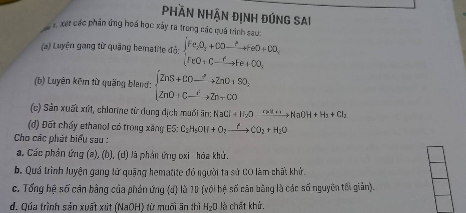 Phần NHận đỊnh đúng Sai 
ể t. Xết các phản ứng hoá học xảy ra trong các quá trình sau: 
(a) Luyện gang từ quặng hematite đỏ: beginarrayl Fe_2O_3+COto FeO+CO_2 FeO+Cto Fe+CO_2endarray.
(b) Luyện kẽm từ quặng blend: beginarrayl ZnS+COxrightarrow PZnO+SO_2 ZnO+Cxrightarrow PZn+COendarray.
(c) Sản xuất xút, chlorine từ dung dịch muối ăn: NaCl+H_2Oxrightarrow dpdd,mnNaOH+H_2+Cl_2
(d) Đốt cháy ethanol có trong xăng E5: C_2H_5OH+O_2xrightarrow t^0CO_2+H_2O
Cho các phát biểu sau : 
a. Các phản ứng (a), (b), (d) là phản ứng oxi - hóa khử. 
b. Quá trình luyện gang từ quặng hematite đỏ người ta sử CO làm chất khử. 
c. Tổng hệ số cân bằng của phản ứng (d) là 10 (với hệ số cân bằng là các số nguyên tối giản). 
d. Qúa trình sản xuất xút (NaOH) từ muối ăn thì H_2O là chất khử.