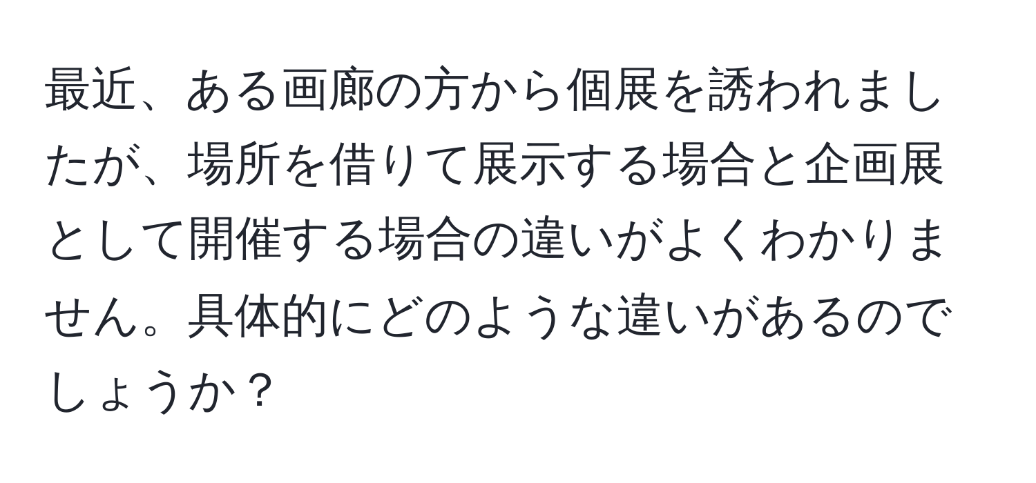 最近、ある画廊の方から個展を誘われましたが、場所を借りて展示する場合と企画展として開催する場合の違いがよくわかりません。具体的にどのような違いがあるのでしょうか？