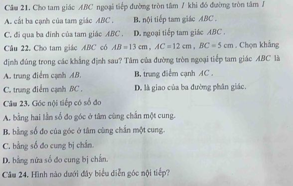 Cho tam giác ABC ngoại tiếp đường tròn tâm / khi đó đường tròn tâm /
A. cắt ba cạnh của tam giác ABC. B. nội tiếp tam giác ABC.
C. đi qua ba đinh của tam giác ABC. D. ngoại tiếp tam giác ABC.
Câu 22. Cho tam giác ABC có AB=13cm, AC=12cm, BC=5cm. Chọn khẳng
định đúng trong các khẳng định sau? Tâm của đường tròn ngoại tiếp tam giác ABC là
A. trung điểm cạnh AB. B. trung điểm cạnh AC.
C. trung điểm cạnh BC. D. là giao của ba đường phân giác.
Câu 23. Góc nội tiếp có số đo
A. bằng hai lần số đo góc ở tâm cùng chấn một cung.
B. bằng số đo của góc ở tâm cùng chắn một cung.
C. bằng số đo cung bị chắn.
D. bằng nửa số do cung bị chấn.
Câu 24. Hình nào dưới đây biểu diễn góc nội tiếp?