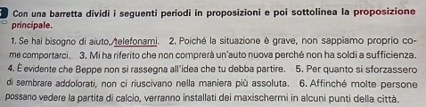 Con una barretta dividi i seguenti periodi in proposizioni e poi sottolinea la proposizione 
principale. 
1. Se hai bisogno di aiuto,/telefonami. 2. Poiché la situazione è grave, non sappiamo proprio co- 
me comportarci. 3. Mi ha riferito che non comprerà un'auto nuova perché non ha soldi a sufficienza. 
4. É evidente che Beppe non si rassegna all’idea che tu debba partire. 5. Per quanto si sforzassero 
di sembrare addolorati, non ci riuscivano nella maniera più assoluta. 6. Affinché molte persone 
possano vedere la partita di calcio, verranno installati dei maxischermi in alcuni punti della città.