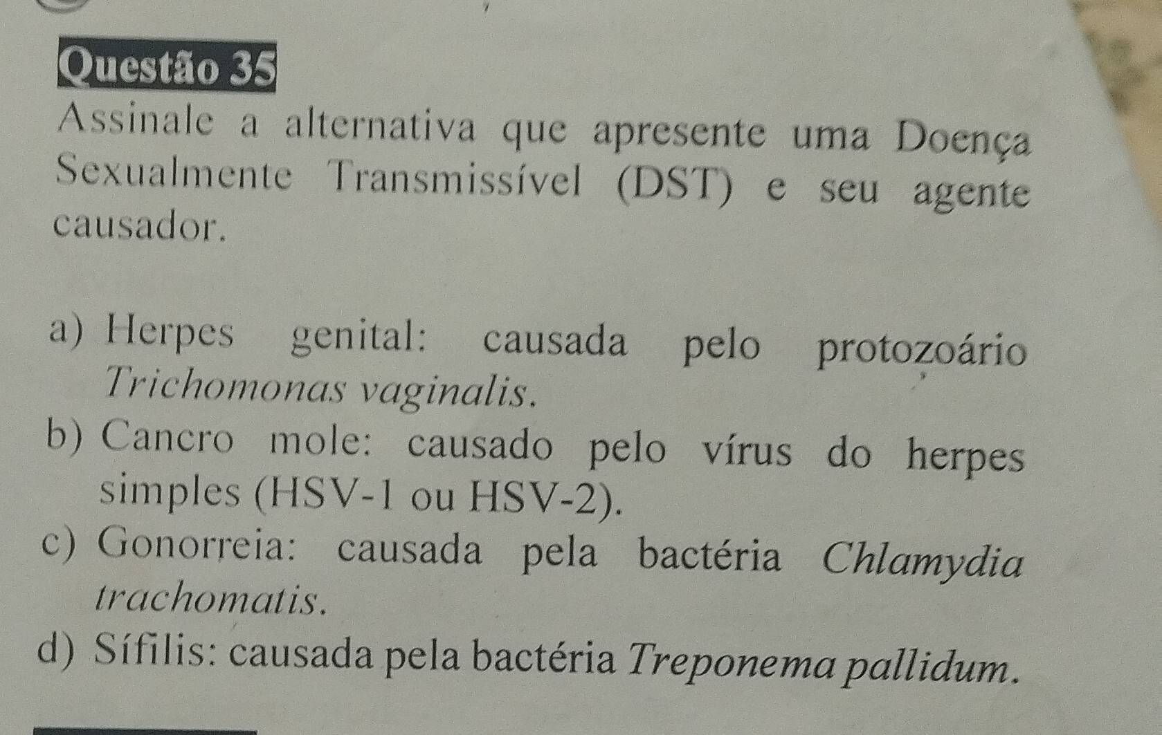 Assinale a alternativa que apresente uma Doença
Sexualmente Transmissível (DST) e seu agente
causador.
a) Herpes genital: causada pelo protozoário
Trichomonas vaginalis.
b) Cancro mole: causado pelo vírus do herpes
simples (HSV -1 ou HSV-2).
c) Gonorreia: causada pela bactéria Chlamydia
trachomatis.
d) Sífilis: causada pela bactéria Treponema pallidum.