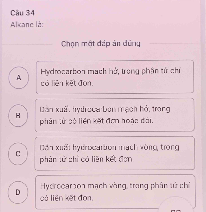 Alkane là:
Chọn một đáp án đúng
Hydrocarbon mạch hở, trong phân tử chỉ
A
có liên kết đơn.
Dẫn xuất hydrocarbon mạch hở, trong
B
phân tử có liên kết đơn hoặc đôi.
Dẫn xuất hydrocarbon mạch vòng, trong
C
phân tử chỉ có liên kết đơn.
Hydrocarbon mạch vòng, trong phân tử chỉ
D
có liên kết đơn.