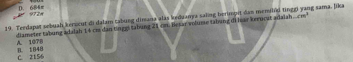 D. 684π
972π
19. Terdapat sebuah kerucut di dalam tabung dimana alas keduanya saling berimpit dan memiliki tinggi yang sama. Jika
diameter tabung adalah 14 cm dan tinggi tabung 21 cm. Besar volume tabung di luar kerucut adalah . cm^3
A. 1078
B. 1848
C. 2156