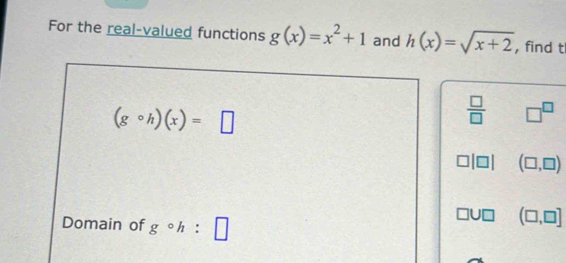 For the real-valued functions g(x)=x^2+1 and h(x)=sqrt(x+2) , find t
(gcirc h)(x)=□
 □ /□   □^(□)
(□ ,□ )
Domain of gcirc h:□
(□ ,□ ]