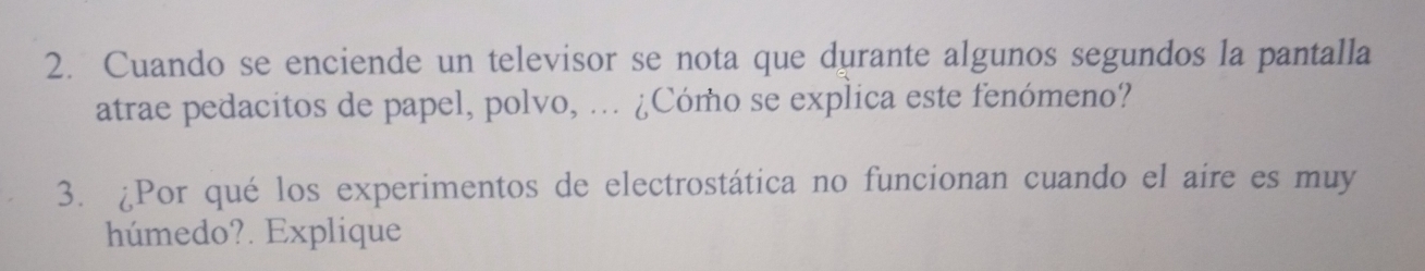 Cuando se enciende un televisor se nota que durante algunos segundos la pantalla 
atrae pedacitos de papel, polvo, ... ¿Cómo se explica este fenómeno? 
3. ¿Por qué los experimentos de electrostática no funcionan cuando el aire es muy 
húmedo?. Explique