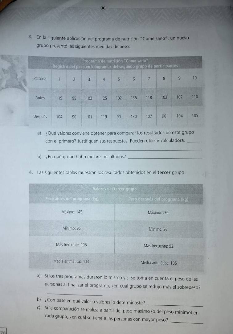 En la siguiente aplicación del programa de nutrición "Come sano", un nuevo 
grupo presentó las siguientes medidas de peso: 
a) ¿Qué valores conviene obtener para comparar los resultados de este grupo 
con el primero? Justifiquen sus respuestas. Pueden utilizar calculadora._ 
_ 
b) ¿En qué grupo hubo mejores resultados?_ 
4. Las siguientes tablas muestran los resultados obtenidos en el tercer grupo. 
a) Si los tres programas duraron lo mismo y si se toma en cuenta el peso de las 
personas al finalizar el programa, ¿en cuál grupo se redujo más el sobrepeso? 
_ 
b) ¿Con base en qué valor o valores lo determinaste? 
_ 
c) Si la comparación se realiza a partir del peso máximo (o del peso mínimo) en 
cada grupo, ¿en cuál se tiene a las personas con mayor peso? 
_