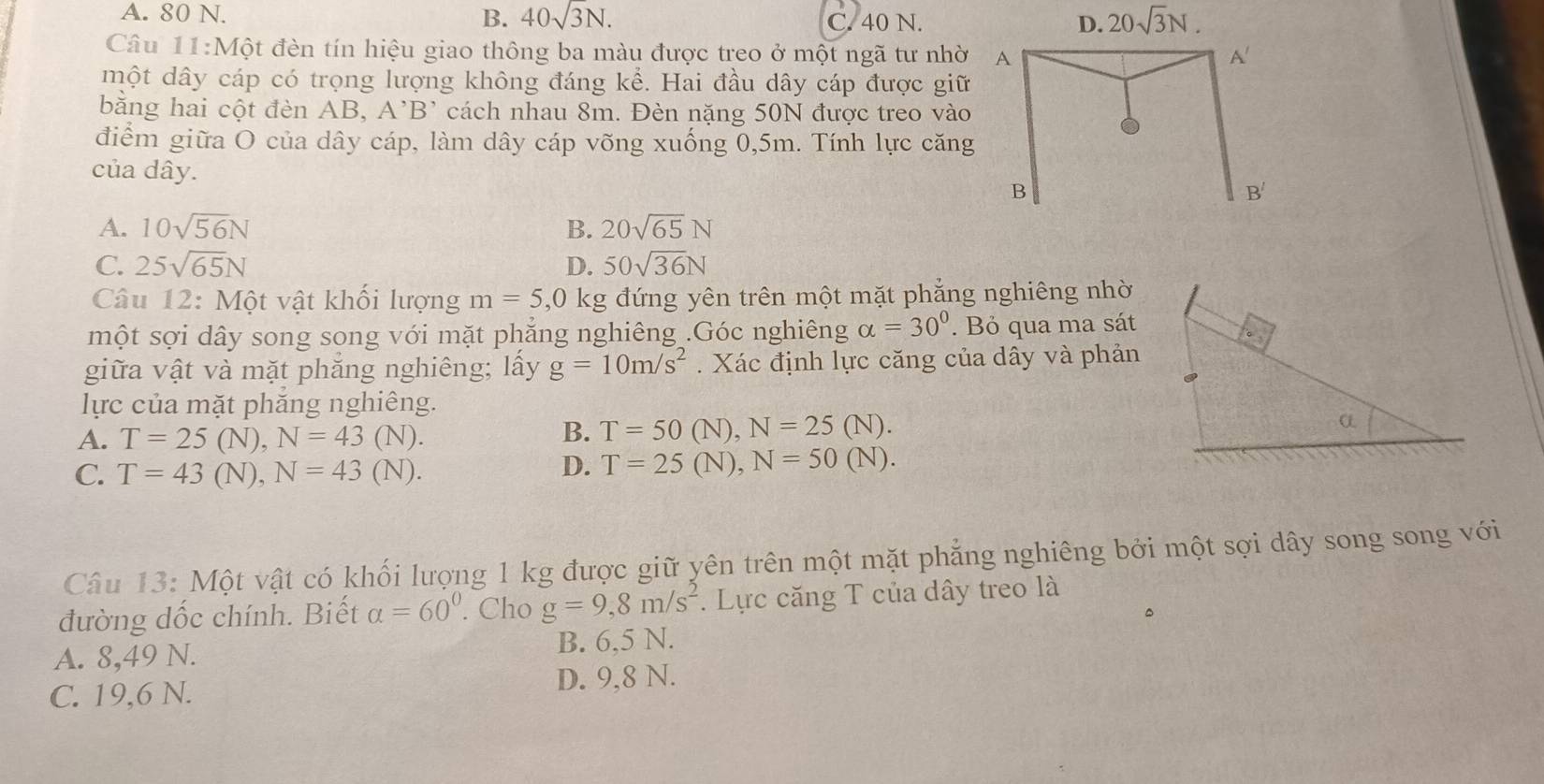 A. 80 N. B. 40sqrt(3)N. C. 40 N. D. 20sqrt(3)N. 
Câu 11:1 Một đèn tín hiệu giao thông ba màu được treo ở một ngã tư nhờ A A'
một dây cáp có trọng lượng không đáng kể. Hai đầu dây cáp được giữ
bằng hai cột đèn AB, A'B' cách nhau 8m. Đèn nặng 50N được treo vào
điểm giữa O của dây cáp, làm dây cáp võng xuống 0,5m. Tính lực căng
của dây.
B
B'
A. 10sqrt(56)N B. 20sqrt(65)N
C. 25sqrt(65)N D. 50sqrt(36)N
Câu ∠ : Một vật khối lượng m=5, 0 kg đứng yên trên một mặt phẳng nghiêng nhờ
một sợi dây song song với mặt phẳng nghiêng .Góc nghiêng alpha =30°. Bỏ qua ma sát
giữa vật và mặt phẳng nghiêng; lấy g=10m/s^2. Xác định lực căng của dây và phản
lực của mặt phắng nghiêng.
A. T=25 (N), N=43 (N)
B. T=50(N), N=25(N).
C. T=43 (N), N=43(N).
D. T=25(N), N=50(N). 
Câu 13: Một vật có khối lượng 1 kg được giữ yên trên một mặt phẳng nghiêng bởi một sợi dây song song với
đường dốc chính. Biết alpha =60°. Cho g=9, 8m/s^2. Lực căng T của dây treo là
。
A. 8,49 N. B. 6,5 N.
C. 19,6 N. D. 9, 8 N.