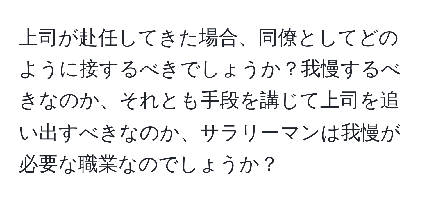 上司が赴任してきた場合、同僚としてどのように接するべきでしょうか？我慢するべきなのか、それとも手段を講じて上司を追い出すべきなのか、サラリーマンは我慢が必要な職業なのでしょうか？