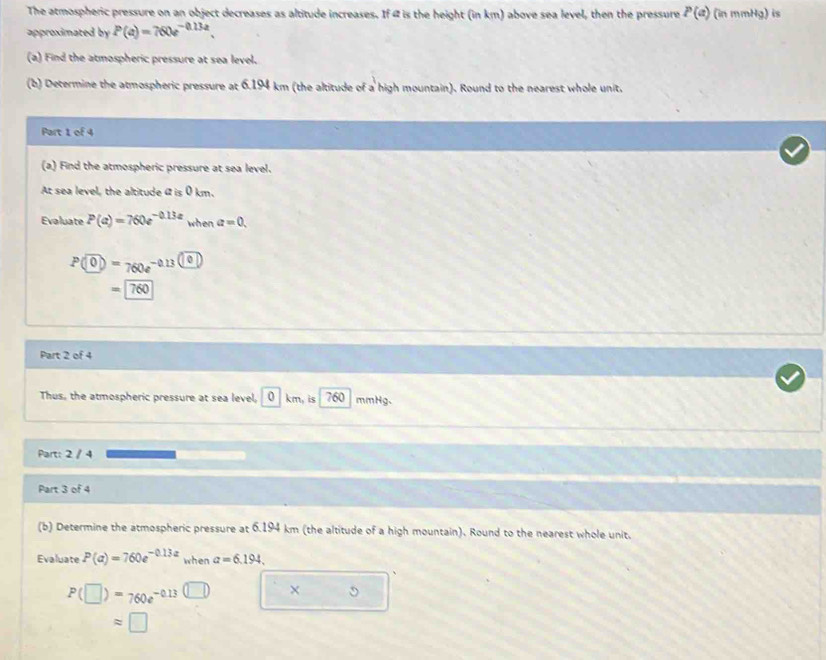The atmospheric pressure on an object decreases as altitude increases. If 4 is the height (in km) above sea level, then the pressure P(a) (in mmHg) is 
approximated by P(a)=760e^(-0.13a). 
(a) Find the atmospheric pressure at sea level. 
(b) Determine the atmospheric pressure at 6.194 km (the altitude of a high mountain). Round to the nearest whole unit, 
Part 1 of 4 
(a) Find the atmospheric pressure at sea level. 
At sea level, the altitude « is 0 km. 
Evaluate P(a)=760e^(-0.13a) when a=0.
P(0)=760e^(-0.13(0))
=760
Part 2 of 4 
Thus, the atmospheric pressure at sea level, 0 km, is 760 mmHg. 
Part: 2 / 4 
Part 3 of 4 
(b) Determine the atmospheric pressure at 6.194 km (the altitude of a high mountain). Round to the nearest whole unit. 
Evaluate P(a)=760e^(-0.13a) when a=6.194.
P(□ )=760e^(-0.13(□ ))
approx □