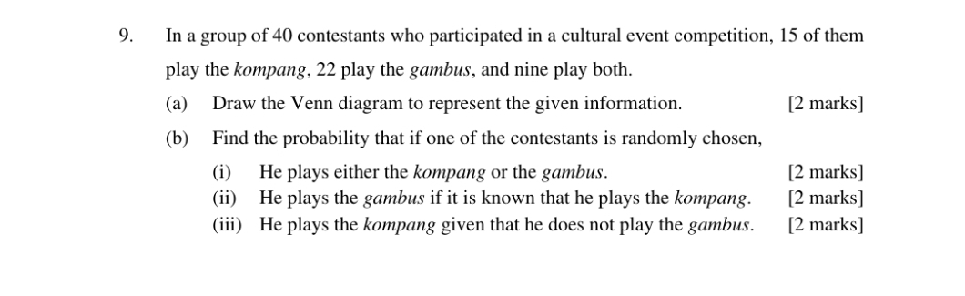 In a group of 40 contestants who participated in a cultural event competition, 15 of them 
play the kompang, 22 play the gambus, and nine play both. 
(a) Draw the Venn diagram to represent the given information. [2 marks] 
(b) Find the probability that if one of the contestants is randomly chosen, 
(i) He plays either the kompang or the gambus. [2 marks] 
(ii) He plays the gambus if it is known that he plays the kompang. [2 marks] 
(iii) He plays the kompang given that he does not play the gambus. [2 marks]