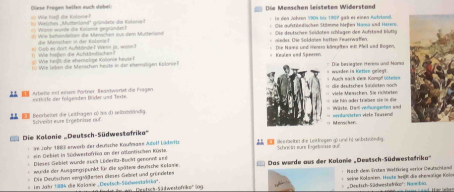 Diese Frägen helfen euch dabei: Die Menschen leisteten Widerstand
a) Wie hießl die Kalonie?
) Welches ,Mutterland' gründete die Kolanie? In den Jahren 1904 bis 1907 gab es einen Aufstand.
c) Wann wurde die Kalonie gegründet? Die aufständischen Stämme hießen Nama und Herero.
d) Wie behandelten die Menschen aus dem Mutterland Die deutschen Soldaten schlugen den Aufstand blutig
die Menschen in der Kolonie? nieder. Die Soldaten hatten Feuerwaffen.
e) Gab es dort Aufstände? Wenn ja, wann? Die Nama und Herero kämpften mit Pfeil und Bogen,
() Wie hießen die Aufständischen? Keulen und Speeren.
) Wie heißt die ehemolige Kolonie heute?
h) Wie leben die Menschen heute in der ehemaligen Kolonie? Die besiegten Herero und Nama
wurden in Ketten gelegt.
Auch nach dem Kampf töteten
10
1 Arbeite mit einem Partner. Beantwortet die Fragen die deutschen Soldaten noch
mithilfe der folgenden Bilder und Texte.  viele Menschen. Sie richteten
12 sie hin oder trieben sie in die
Bearbeitet die Leitfragen a) bis d) selbstständig. Wüste. Dort verhungerten und
Schreibt eure Ergebnisse auf. verdursteten viele Tausend
+5 Menschen.
Die Kolonie „Deutsch-Südwestafrika'

Im Jahr 1883 erwarb der deutsche Kaufmann Adolf Lüderitz Bearbeitet die Leitfragen g) und h) selbstständig.
ein Gebiet in Südwestafrika an der atlantischen Küste. Schreibt eure Ergebnisse auf.
Dieses Gebiet wurde auch Lüderitz-Bucht genannt und
wurde der Ausgangspunkt für die spätere deutsche Kolonie. Das wurde aus der Kolonie „Deutsch-Südwestafrika'
Die Deutschen vergrößerten dieses Gebiet und gründeten Nach dem Ersten Weltkrieg verlor Deutschland
im Jahr 1884 die Kolonie „Deutsch-Südwestafrika'.  seine Kolonien. Heute heißt die ehemalige Kolo
ihr wo -Deutsch-Südwestafrika'' lag. * Deutsch-Südwestafrika'': Namibia.