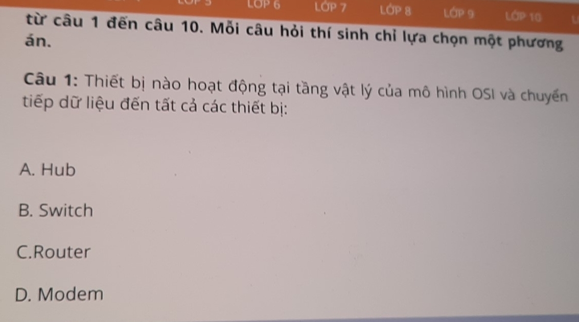 LOP 6 LớP 7 LOP 8 LÓP 9 LớP 10 t
từ câu 1 đến câu 10. Mỗi câu hỏi thí sinh chỉ lựa chọn một phương
án.
Câu 1: Thiết bị nào hoạt động tại tầng vật lý của mô hình OSI và chuyến
tiếp dữ liệu đến tất cả các thiết bị:
A. Hub
B. Switch
C.Router
D. Modem