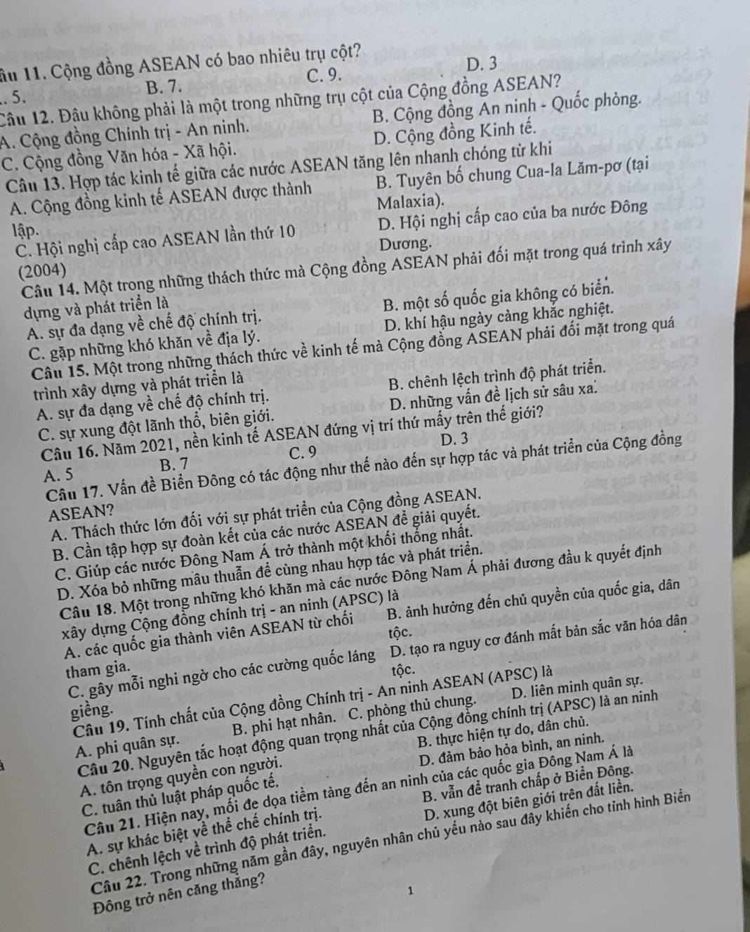 ầu 11. Cộng đồng ASEAN có bao nhiêu trụ cột?
D. 3
B. 7. C. 9.
.. 5. Câu 12. Đậu không phải là một trong những trụ cột của Cộng đồng ASEAN?
A. Cộng đồng Chính trị - An ninh. B. Cộng đồng An ninh - Quốc phòng.
C. Cộng đồng Văn hóa - Xã hội. D. Cộng đồng Kinh tế.
Câu 13. Hợp tác kinh tế giữa các nước ASEAN tăng lên nhanh chóng từ khí
A. Cộng đồng kinh tế ASEAN được thành B. Tuyên bố chung Cua-la Lăm-pơ (tại
Malaxia).
C. Hội nghị cấp cao ASEAN lần thứ 10 D. Hội nghị cấp cao của ba nước Đông
lập.
Dương.
Câu 14. Một trong những thách thức mà Cộng đồng ASEAN phải đối mặt trong quá trình xây
(2004)
dựng và phát triển là
A. sự đa dạng về chế độ chính trị. B. một số quốc gia không có biển.
C. gặp những khó khăn về địa lý. D. khí hậu ngày càng khắc nghiệt.
Câu 15. Một trong những thách thức về kinh tế mà Cộng đồng ASEAN phải đối mặt trong quá
trình xây dựng và phát triển là
A. sự đa dạng về chế độ chính trị. B. chênh lệch trình độ phát triển.
C. sự xung đột lãnh thổ, biên giới. D. những vấn đề lịch sử sâu xa:
Câu 16. Năm 2021, nền kinh tế ASEAN đứng vị trí thứ mấy trên thế giới?
D. 3
B. 7 C. 9
Câu 17. Vấn đề Biển Đông có tác động như thế nào đến sự hợp tác và phát triển của Cộng đồng
A. 5
ASEAN?
A. Thách thức lớn đối với sự phát triển của Cộng đồng ASEAN.
B. Cần tập hợp sự đoàn kết của các nước ASEAN để giải quyết.
C. Giúp các nước Đông Nam Á trở thành một khối thống nhất.
D. Xóa bỏ những mâu thuẫn để cùng nhau hợp tác và phát triển.
Câu 18. Một trong những khó khăn mà các nước Đông Nam Á phải đương đầu k quyết định
xây dựng Cộng đồng chính trị - an ninh (APSC) là
A. các quốc gia thành viên ASEAN từ chối B. ảnh hưởng đến chủ quyền của quốc gia, dân
tộc.
C. gây mỗi nghi ngờ cho các cường quốc láng D. tạo ra nguy cơ đánh mất bản sắc văn hóa dân
tham gia.
tộc.
Câu 19. Tính chất của Cộng đồng Chính trị - An ninh ASEAN (APSC) là
giềng.
A. phi quân sự. B. phi hạt nhân. C. phòng thủ chung. D. liên minh quân sự.
B. thực hiện tự do, dân chủ.
Câu 20. Nguyên tắc hoạt động quan trọng nhất của Cộng đồng chính trị (APSC) là an ninh
D. đảm bảo hỏa bình, an ninh.
A. tôn trọng quyền con người.
B. vẫn đề tranh chấp ở Biển Đông.
Câu 21. Hiện nay, mối đẹ dọa tiềm tàng đến an ninh của các quốc gia Đông Nam Á là
C. tuân thủ luật pháp quốc tế.
D. xung đột biên giới trên đất liền.
A. sự khác biệt về thể chế chính trị.
Câu 22. Trong những năm gần đây, nguyên nhân chủ yếu nào sau đây khiến cho tỉnh hình Biển
C. chênh lệch về trình độ phát triển.
Đông trở nên căng thắng?
1