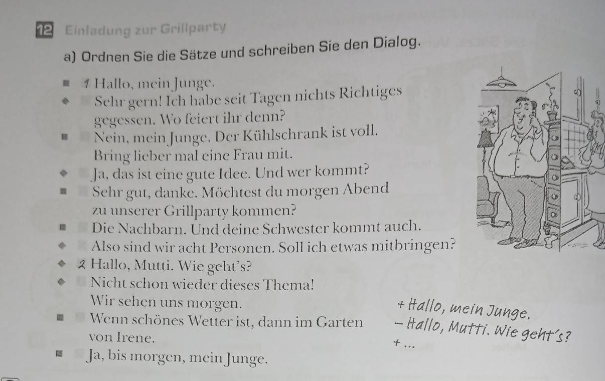 Einladung zur Grillparty 
a) Ordnen Sie die Sätze und schreiben Sie den Dialog. 
1 Hallo, mein Junge. 
Sehr gern! Ich habe seit Tagen nichts Richtiges 
gegessen. Wo feiert ihr denn? 
Nein, mein Junge. Der Kühlschrank ist voll. 
Bring lieber mal eine Frau mit. 
Ja, das ist eine gute Idee. Und wer kommt? 
Sehr gut, danke. Möchtest du morgen Abend 
zu unserer Grillparty kommen? 
Die Nachbarn. Und deine Schwester kommt auch. 
Also sind wir acht Personen. Soll ich etwas mitbringen? 
2 Hallo, Mutti. Wie geht's? 
Nicht schon wieder dieses Thema! 
Wir sehen uns morgen. 
+ Hallo, mein Junge. 
Wenn schönes Wetter ist, dann im Garten — Hallo, Mutti. Wie geht's? 
von Irene. 
+ .. 
Ja, bis morgen, mein Junge.