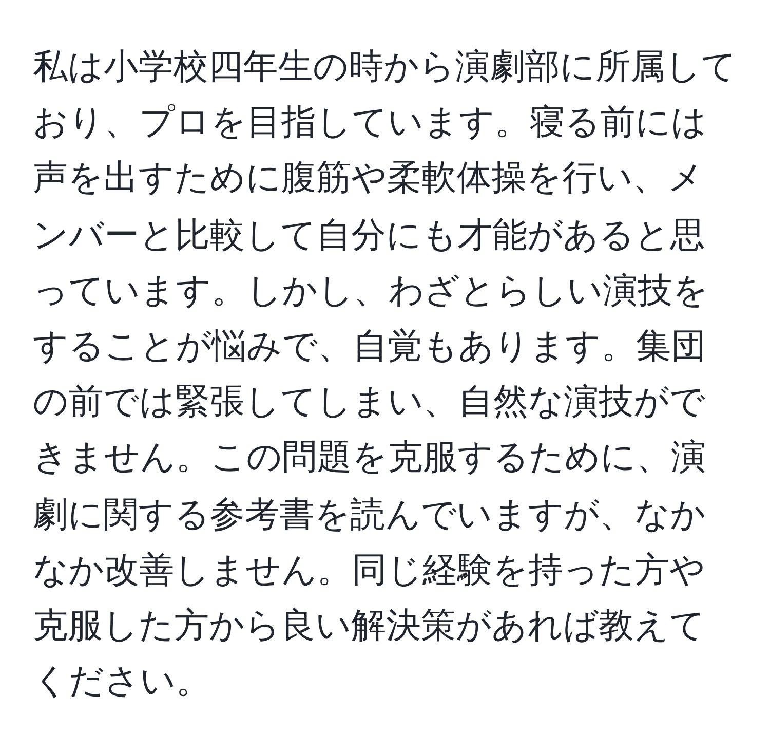 私は小学校四年生の時から演劇部に所属しており、プロを目指しています。寝る前には声を出すために腹筋や柔軟体操を行い、メンバーと比較して自分にも才能があると思っています。しかし、わざとらしい演技をすることが悩みで、自覚もあります。集団の前では緊張してしまい、自然な演技ができません。この問題を克服するために、演劇に関する参考書を読んでいますが、なかなか改善しません。同じ経験を持った方や克服した方から良い解決策があれば教えてください。