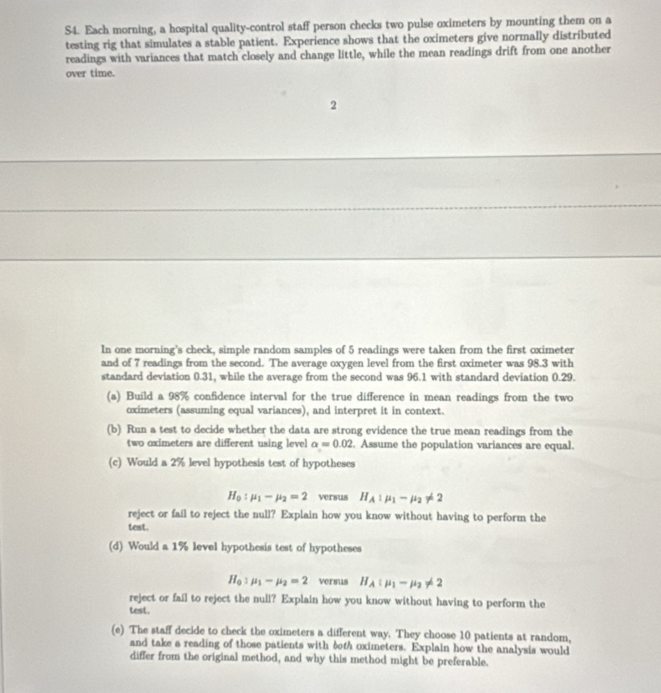 S4. Each morning, a hospital quality-control staff person checks two pulse oximeters by mounting them on a 
testing rig that simulates a stable patient. Experience shows that the oximeters give normally distributed 
readings with variances that match closely and change little, while the mean readings drift from one another 
over time. 
2 
In one morning’s check, simple random samples of 5 readings were taken from the first oximeter
and of 7 readings from the second. The average oxygen level from the first oximeter was 98.3 with 
standard deviation 0.31, while the average from the second was 96.1 with standard deviation 0.29. 
(a) Build a 98% confidence interval for the true difference in mean readings from the two
oximeters (assuming equal variances), and interpret it in context. 
(b) Run a test to decide whether the data are strong evidence the true mean readings from the 
two oximeters are different using level alpha =0.02. Assume the population variances are equal. 
(c) Would a 2% level hypothesis test of hypotheses
H_0:mu _1-mu _2=2 versus H_A:mu _1-mu _2!= 2
reject or fail to reject the null? Explain how you know without having to perform the 
test. 
(d) Would a 1% level hypothesis test of hypotheses
H_0:mu _1-mu _2=2 versus H_A:mu _1-mu _2!= 2
reject or fail to reject the null? Explain how you know without having to perform the 
test. 
(e) The staff decide to check the oximeters a different way. They choose 10 patients at random, 
and take a reading of those patients with bth oximeters. Explain how the analysis would 
differ from the original method, and why this method might be preferable.