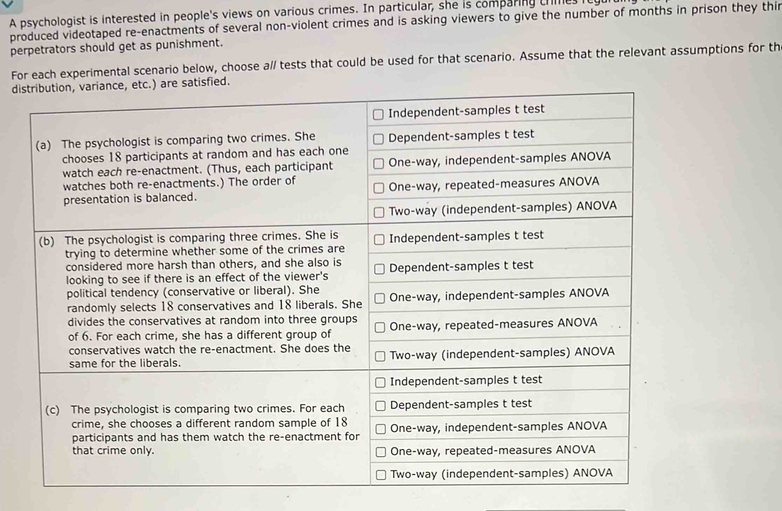 A psychologist is interested in people's views on various crimes. In particular, she is comparing crmes 
produced videotaped re-enactments of several non-violent crimes and is asking viewers to give the number of months in prison they thir 
perpetrators should get as punishment. 
Foental scenario below, choose a// tests that could be used for that scenario. Assume that the relevant assumptions for th 
di