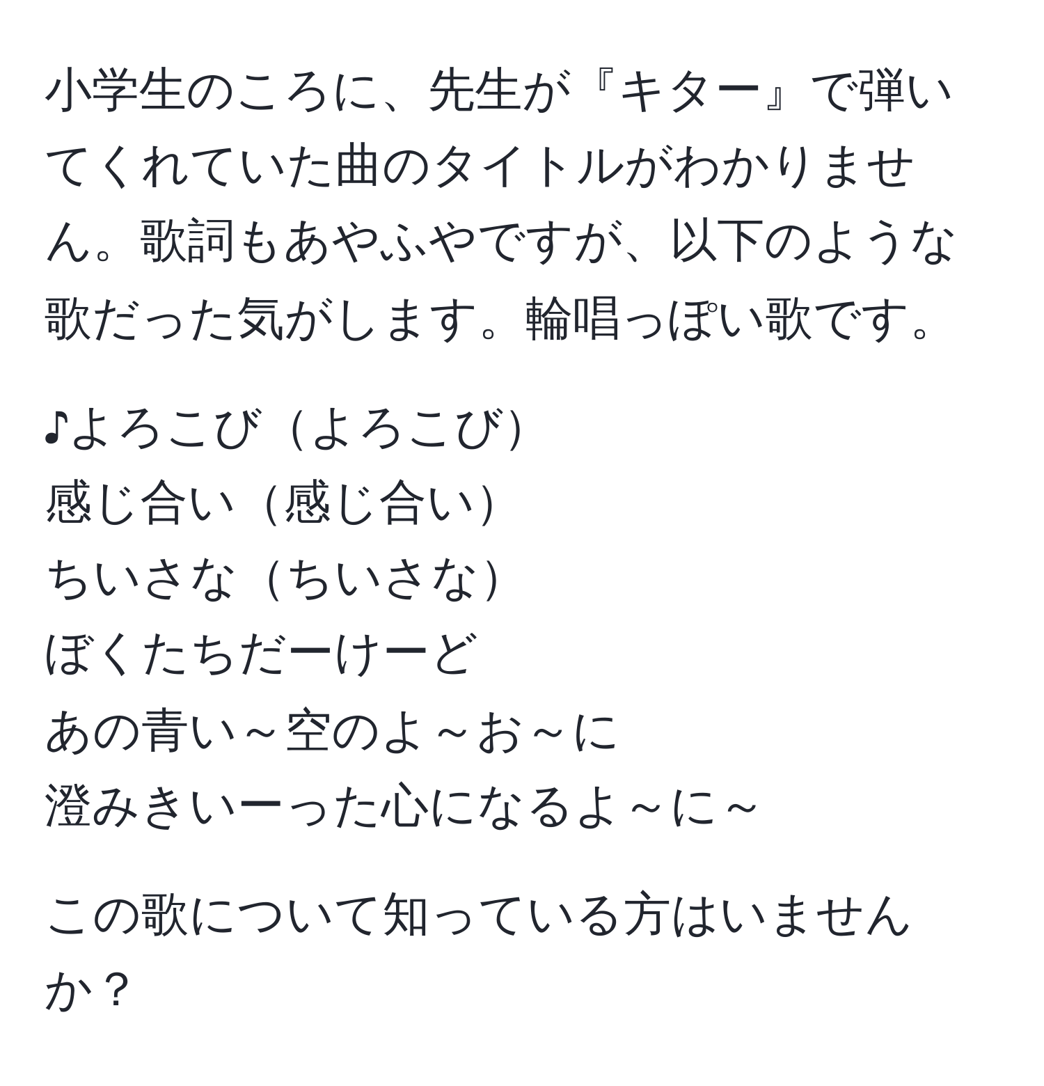 小学生のころに、先生が『キター』で弾いてくれていた曲のタイトルがわかりません。歌詞もあやふやですが、以下のような歌だった気がします。輪唱っぽい歌です。  

♪よろこびよろこび  
感じ合い感じ合い  
ちいさなちいさな  
ぼくたちだーけーど  
あの青い～空のよ～お～に  
澄みきいーった心になるよ～に～  

この歌について知っている方はいませんか？