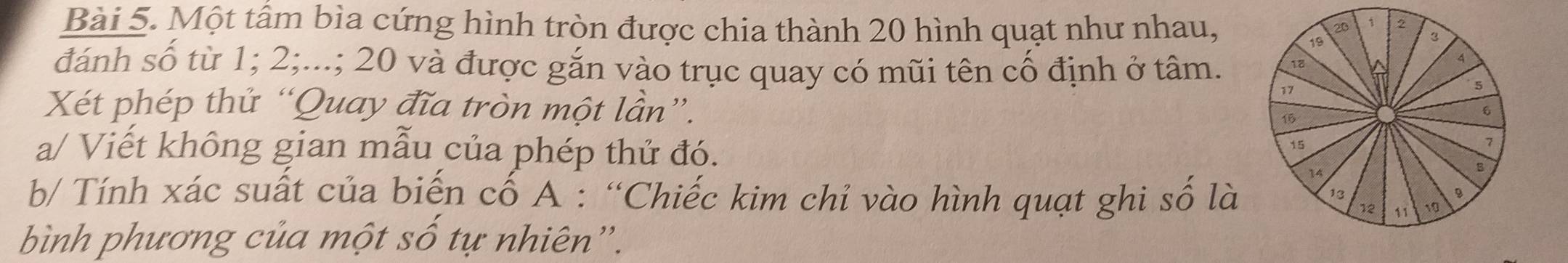 Một tâm bìa cứng hình tròn được chia thành 20 hình quạt như nhau, 
đánh số từ 1; 2;...; 20 và được gắn vào trục quay có mũi tên cố định ở tâm. 
Xét phép thử “Quay đĩa tròn một lần”. 
a/ Viết không gian mẫu của phép thử đó. 
b/ Tính xác suất của biến cố A : “Chiếc kim chỉ vào hình quạt ghi số là 
bình phương của một số tự nhiên”.