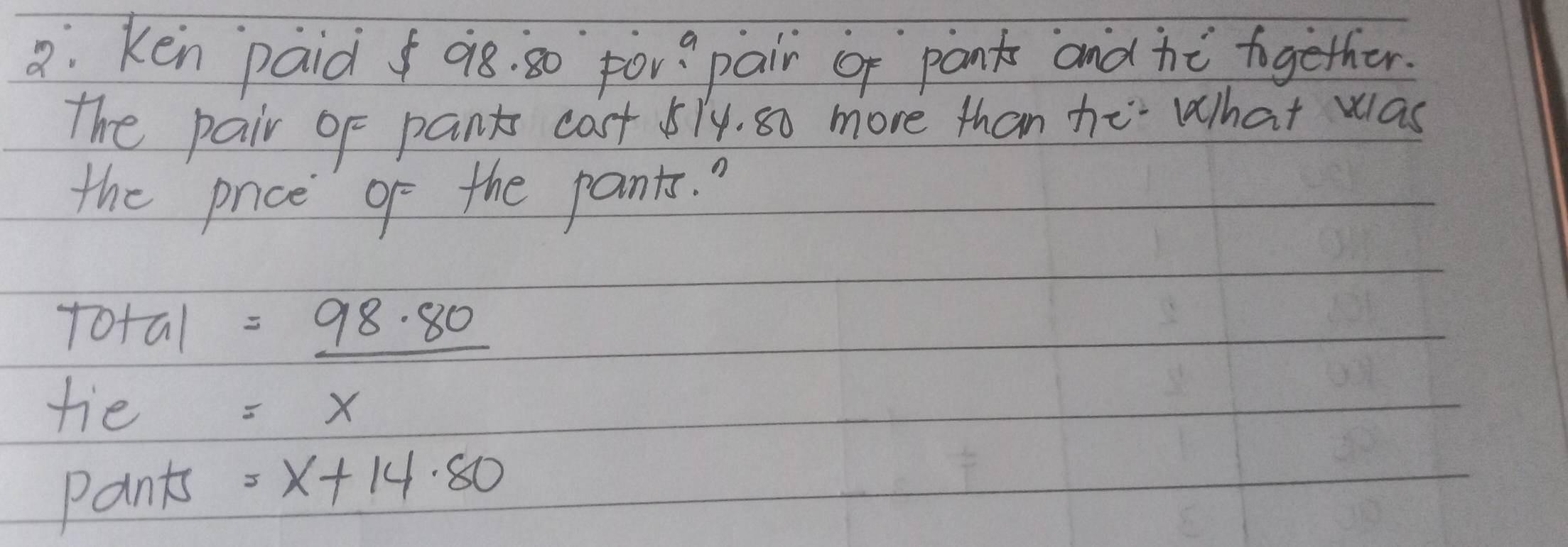 a: ken paid 08. 30 por? pair of pank and hé together. 
the pair of pants cast 574. s0 more than he What was 
the pnce go the pants. 
total =_ 98.80
tie =x
Pants =x+14· 80