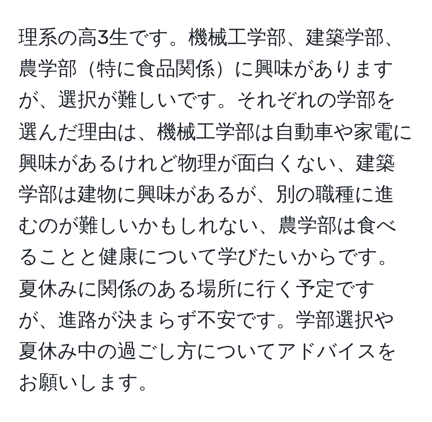 理系の高3生です。機械工学部、建築学部、農学部特に食品関係に興味がありますが、選択が難しいです。それぞれの学部を選んだ理由は、機械工学部は自動車や家電に興味があるけれど物理が面白くない、建築学部は建物に興味があるが、別の職種に進むのが難しいかもしれない、農学部は食べることと健康について学びたいからです。夏休みに関係のある場所に行く予定ですが、進路が決まらず不安です。学部選択や夏休み中の過ごし方についてアドバイスをお願いします。