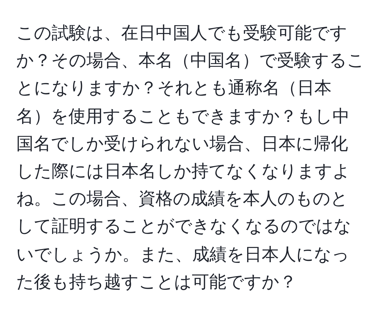 この試験は、在日中国人でも受験可能ですか？その場合、本名中国名で受験することになりますか？それとも通称名日本名を使用することもできますか？もし中国名でしか受けられない場合、日本に帰化した際には日本名しか持てなくなりますよね。この場合、資格の成績を本人のものとして証明することができなくなるのではないでしょうか。また、成績を日本人になった後も持ち越すことは可能ですか？