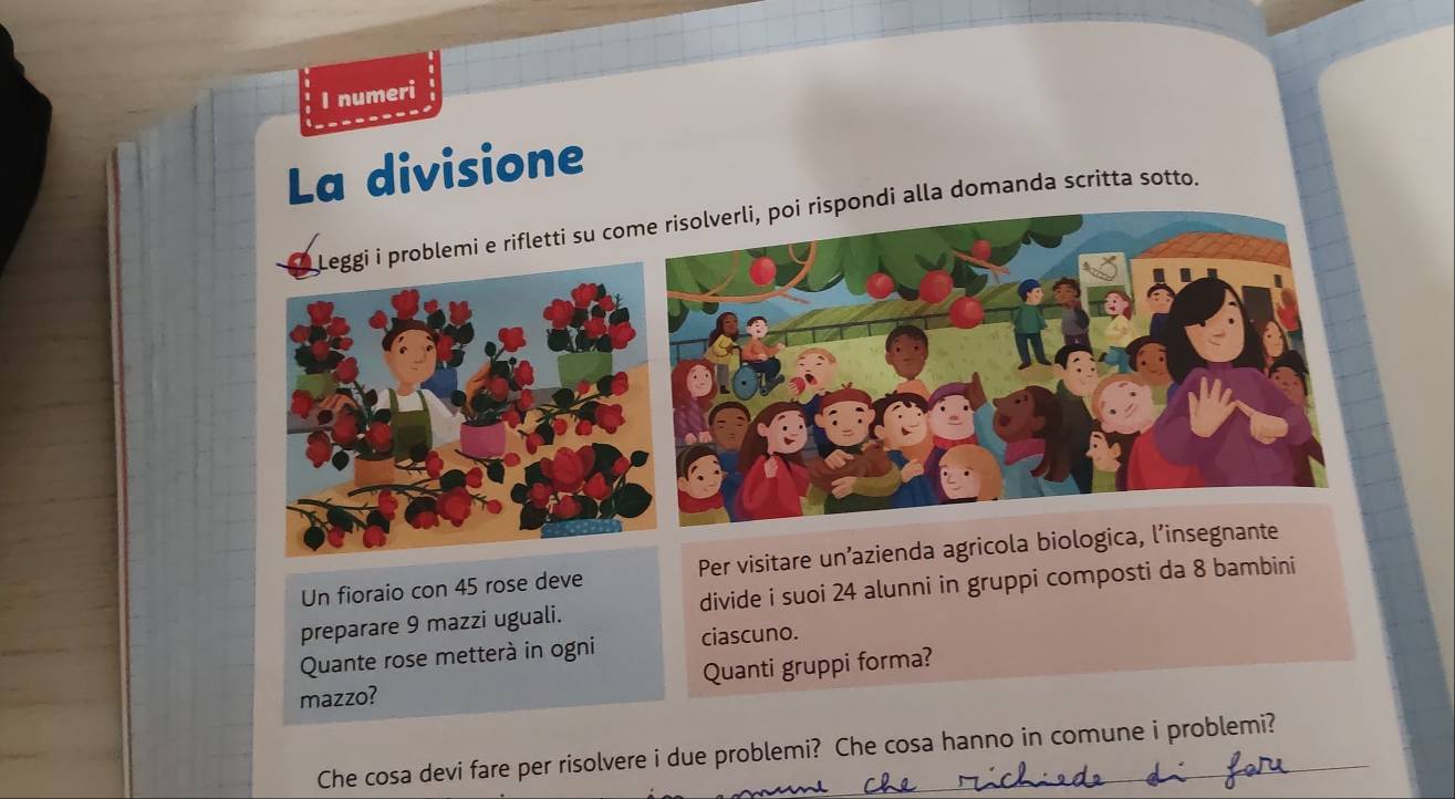 numeri 
La divisione 
oblemi e rifletti su copondi alla domanda scritta sotto. 
Un fioraio con 45 rose deve Per visitare un’azienda agricola biologica, l’inseg 
preparare 9 mazzi uguali. divide i suoi 24 alunni in gruppi composti da 8 bambini 
Quante rose metterà in ogni ciascuno. 
mazzo? Quanti gruppi forma? 
Che cosa devi fare per risolvere i due problemi? Che cosa hanno in comune i problemi?