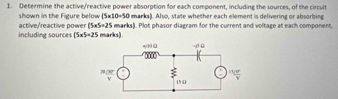 Determine the active/reactive power absorption for each component, including the sources, of the circuit
shown in the Figure below (5* 10=50 marks). Also, state whether each element is delivering or absorbing
active/reactive power (5* 5=25marks). Plot phasor diagram for the current and voltage at each component,
including sources (5* 5=25marks).