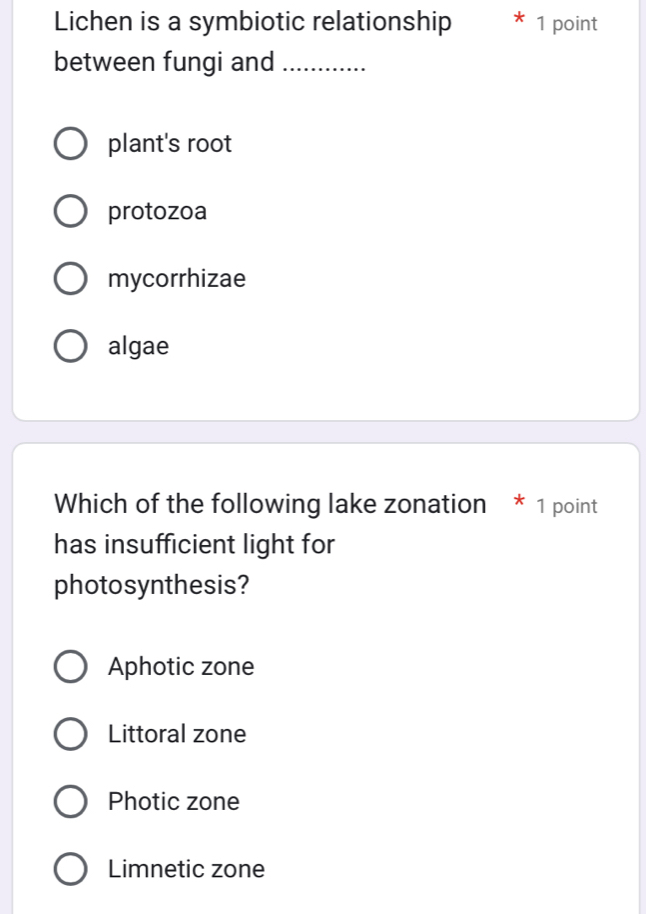 Lichen is a symbiotic relationship * 1 point
between fungi and_
plant's root
protozoa
mycorrhizae
algae
Which of the following lake zonation * 1 point
has insufficient light for
photosynthesis?
Aphotic zone
Littoral zone
Photic zone
Limnetic zone