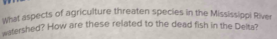 What aspects of agriculture threaten species in the Mississippi River 
watershed? How are these related to the dead fish in the Delta?