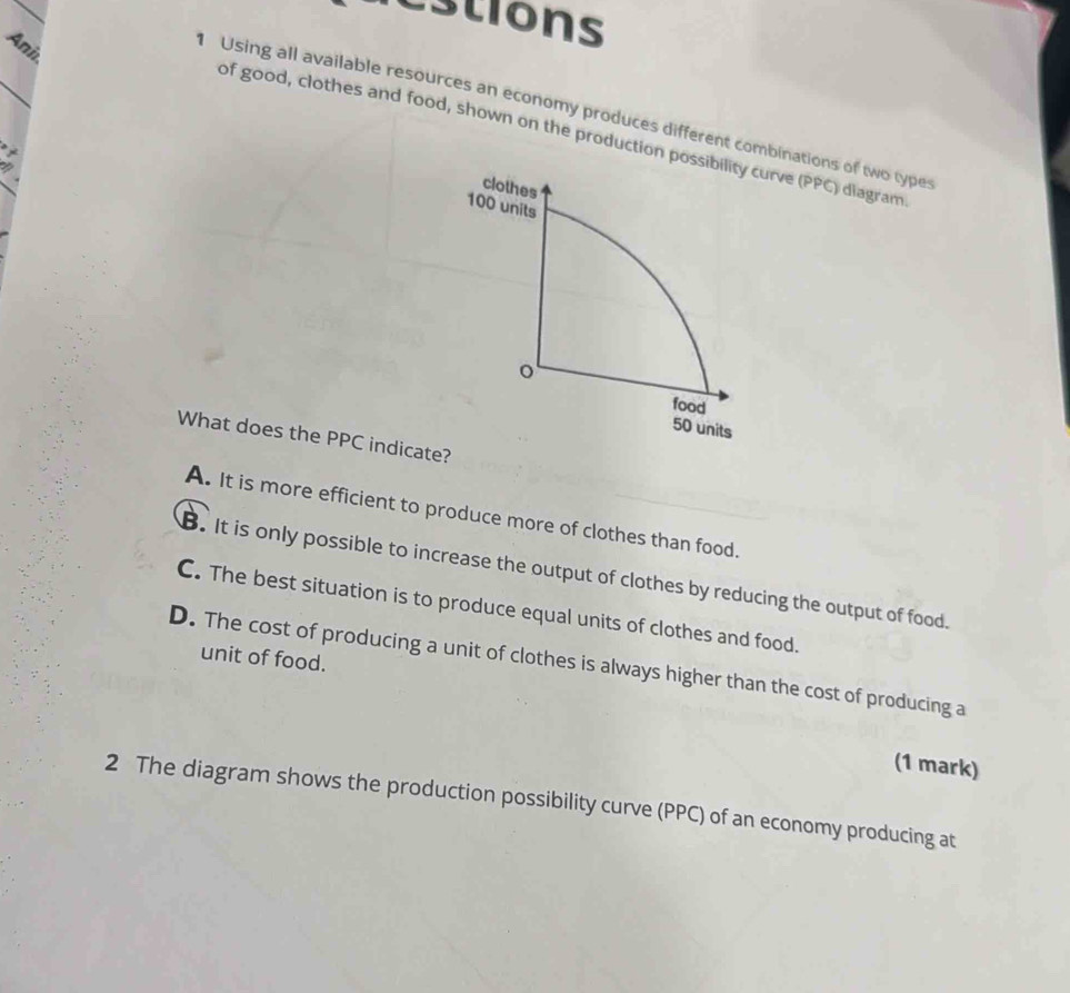 estions
Ani
_
Using all available resources an economy produces different combinations of two types
of good, clothes and food, shown on the production possibility curve (PPC) diagram
I
clothes
100 units
o
food
50 units
What does the PPC indicate?
A. It is more efficient to produce more of clothes than food._. It is only possible to increase the output of clothes by reducing the output of food.
C. The best situation is to produce equal units of clothes and food.
unit of food.
D. The cost of producing a unit of clothes is always higher than the cost of producing a
(1 mark)
2 The diagram shows the production possibility curve (PPC) of an economy producing at