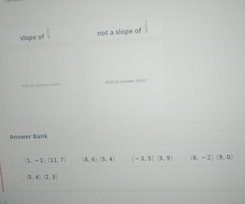 slope of  2/3 
not a slope of  2/3 
Add an answer item! Add an answer item!
Answer Bank
(1,-1),(11,7) (8,6),(5,4) (-3,5),(3,9) (6,-2),(9,0)
(5,4),(2,3)