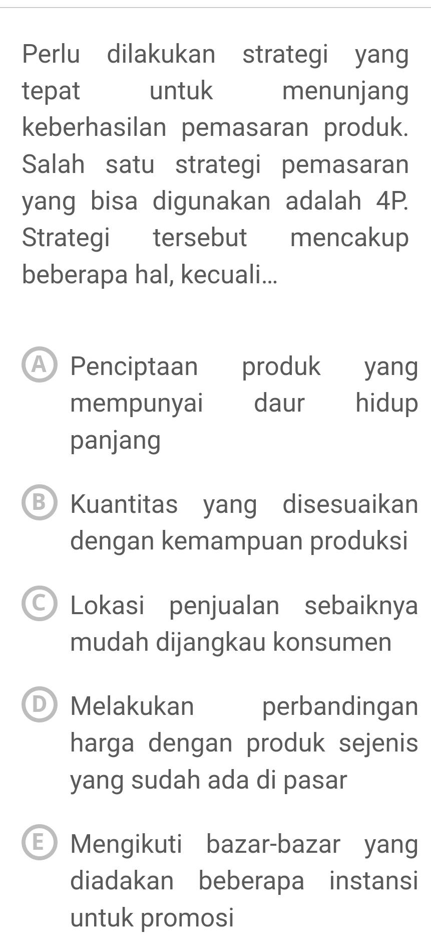 Perlu dilakukan strategi yang
tepat untuk menunjang
keberhasilan pemasaran produk.
Salah satu strategi pemasaran
yang bisa digunakan adalah 4P.
Strategi tersebut mencakup
beberapa hal, kecuali...
A Penciptaan produk yang
mempunyai daur hidup
panjang
B Kuantitas yang disesuaikan
dengan kemampuan produksi
C) Lokasi penjualan sebaiknya
mudah dijangkau konsumen
D Melakukan perbandingan
harga dengan produk sejenis
yang sudah ada di pasar
E) Mengikuti bazar-bazar yang
diadakan beberapa instansi
untuk promosi