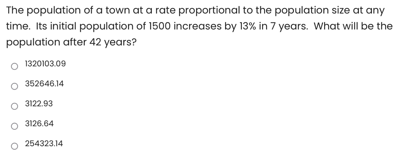 The population of a town at a rate proportional to the population size at any
time. Its initial population of 1500 increases by 13% in 7 years. What will be the
population after 42 years?
1320103.09
352646.14
3122.93
3126.64
254323.14