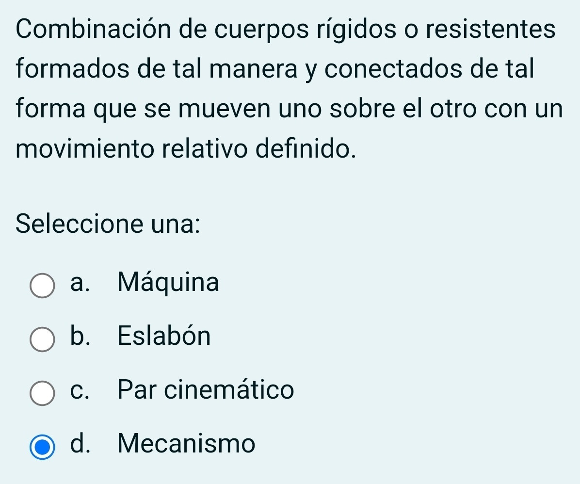 Combinación de cuerpos rígidos o resistentes
formados de tal manera y conectados de tal
forma que se mueven uno sobre el otro con un
movimiento relativo definido.
Seleccione una:
a. Máquina
b. Eslabón
c. Par cinemático
d. Mecanismo