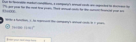 Due to favorable market conditions, a company's annual costs are expected to decrease by
7% per year for the next few years. Their annual costs for the current financial year are
$244000. 
a Write a function, y, to represent the company's annual costs in v years. 
a 244000· (0.93)^v
Enter your next step here τ