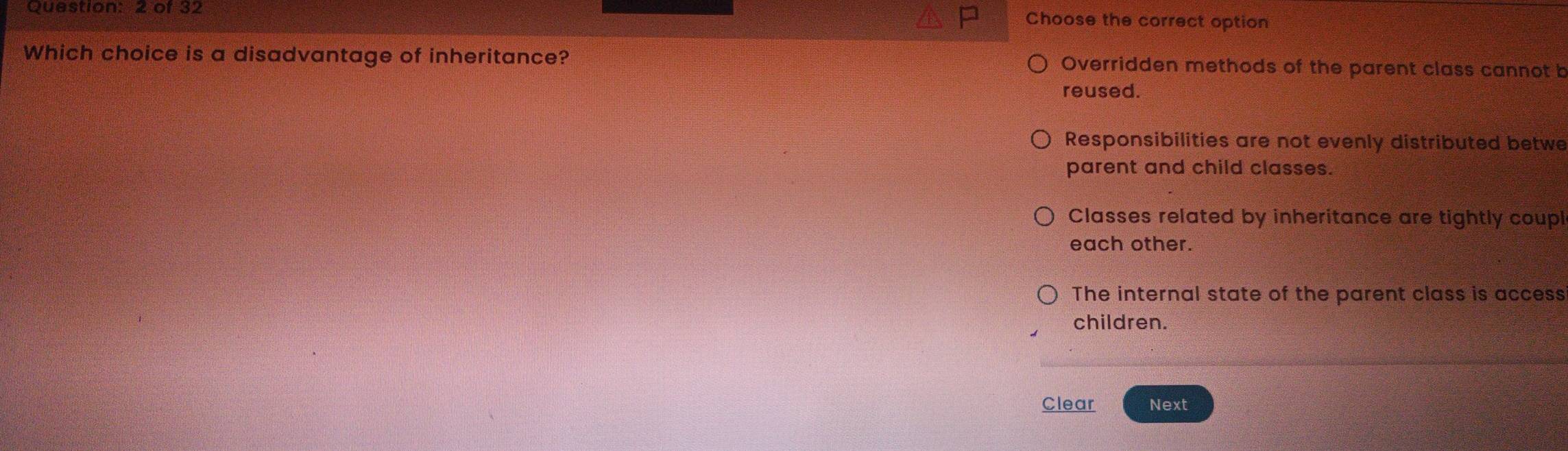 of 32
Choose the correct option
Which choice is a disadvantage of inheritance? Overridden methods of the parent class cannot b
reused.
Responsibilities are not evenly distributed betwe
parent and child classes.
Classes related by inheritance are tightly coupl
each other.
The internal state of the parent class is access
children.
Clear Next