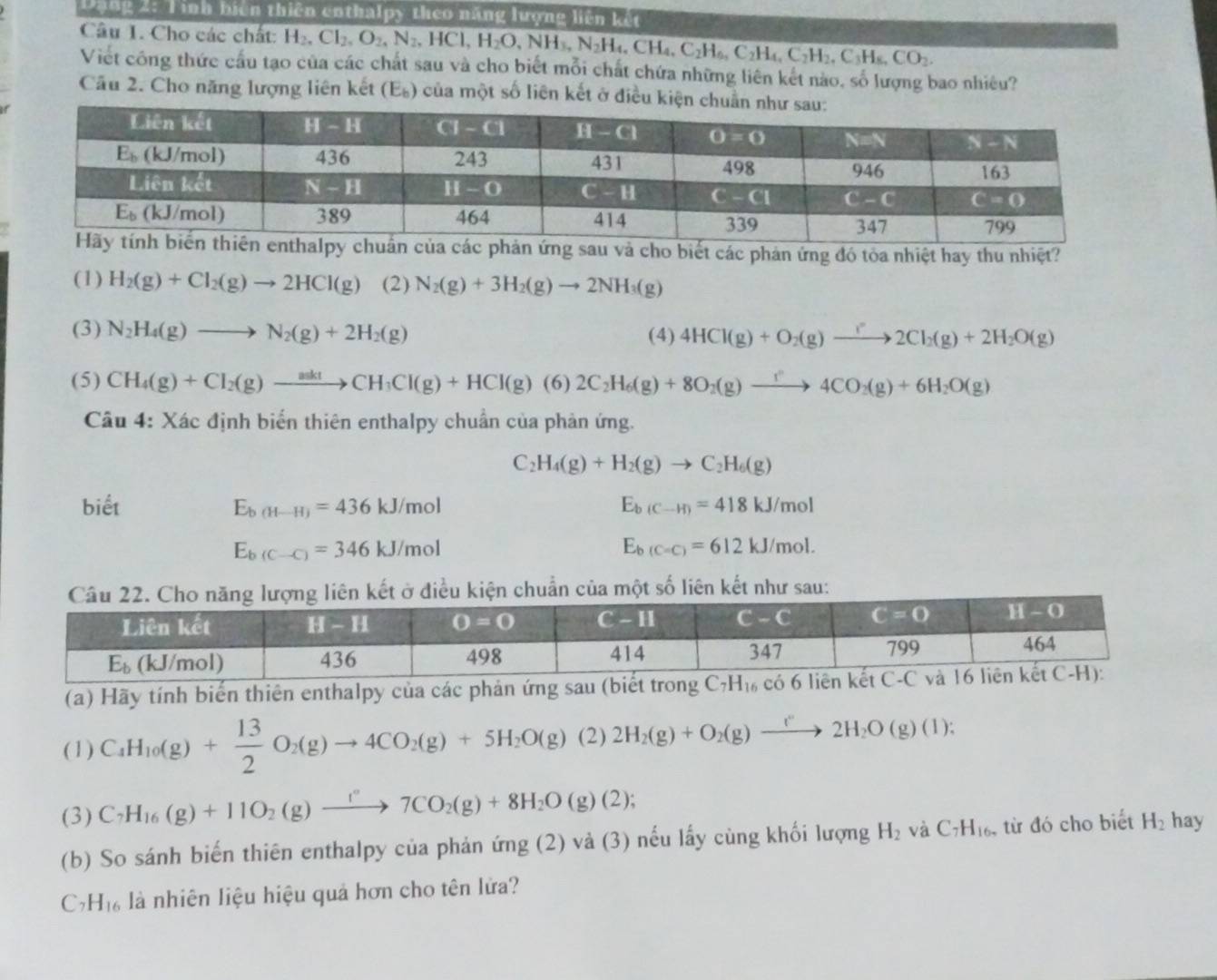 ạng 2: Tinh biên thiên enthalpy theo năng lượng liên kết
Câu 1. Cho các chất: H_2,Cl_2,O_2,N_2,HCl,H_2O,NH_3,N_2H_4,CH_4,C_2H_6,C_2H_2,C_3H_8,CO_2.
Viết công thức cầu tạo của các chất sau và cho biết mỗi chất chứa những liên kết nào, số lượng bao nhiêu?
Cầu 2. Cho năng lượng liên kết (E_b) của một số liên kết ở điều kiện 
sau và cho biết các phản ứng đó tỏa nhiệt hay thu nhiệt?
(1) H_2(g)+Cl_2(g)to 2HCl(g) (2) N_2(g)+3H_2(g)to 2NH_3(g)
(3) N_2H_4(g)to N_2(g)+2H_2(g)
(4) 4HCl(g)+O_2(g)to 2Cl_2(g)+2H_2O(g)
(5) CH_4(g)+Cl_2(g)to CH_3(g+CH_3Cl(g)+HCl(g)(6)2C_2H_6(g)+8O_2(g)to 4CO_2(g)+6H_2O(g)
Câu 4: Xác định biển thiên enthalpy chuẩn của phản ứng.
C_2 H_4(g)+H_2(g)to C_2H_6(g)
biết E_b(H-H)=436kJ/mol E_b(C-H)=418kJ/mol
E_b(C-C)=346kJ/mol
E_b(C=C)=612kJ/mol.
ẩn của một số liên kết như sau:
(a) Hãy tính biển thiên enthalpy của các phản ứng sau (biết trong C_7H_16
(1) C_4H_10(g)+ 13/2 O_2(g)to 4CO_2(g)+5H_2O(g) (2 ) 2H_2(g)+O_2(g)to 2H_2O(g)(l);
(3) C_7H_16(g)+11O_2(g)xrightarrow I°7CO_2(g)+8H_2O(g)(2);
(b) So sánh biến thiên enthalpy của phản ứng (2) và (3) nếu lấy cùng khối lượng H_2 và C_7H_16. , từ đó cho biết H_2 hay
C H_16 là nhiên liệu hiệu quả hơn cho tên lửa?