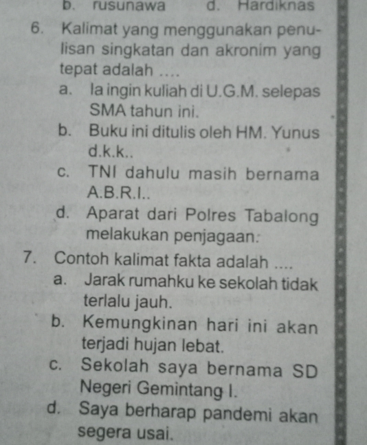 b. rusunawa d. Hardiknas
6. Kalimat yang menggunakan penu-
lisan singkatan dan akronim yang
tepat adalah ....
a. Ia ingin kuliah di U.G.M. selepas
SMA tahun ini.
b. Buku ini ditulis oleh HM. Yunus
d.k.k..
c. TNI dahulu masih bernama
A.B.R.I..
d. Aparat dari Polres Tabalong
melakukan penjagaan:
7. Contoh kalimat fakta adalah ....
a. Jarak rumahku ke sekolah tidak
terlalu jauh.
b. Kemungkinan hari ini akan
terjadi hujan lebat.
c. Sekolah saya bernama SD
Negeri Gemintang I.
d. Saya berharap pandemi akan
segera usai.