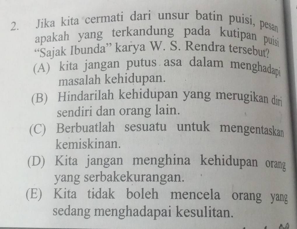 Jika kita cermati dari unsur batin puisi, pesan
apakah yang terkandung pada kutipan puisi
“Sajak Ibunda” karya W. S. Rendra tersebut?
(A) kita jangan putus asa dalam menghadapi
masalah kehidupan.
(B) Hindarilah kehidupan yang merugikan diri
sendiri dan orang lain.
(C) Berbuatlah sesuatu untuk mengentaskan
kemiskinan.
(D) Kita jangan menghina kehidupan orang
yang serbakekurangan.
(E) Kita tidak boleh mencela orang yang
sedang menghadapai kesulitan.