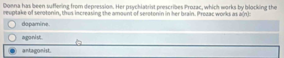 Donna has been suffering from depression. Her psychiatrist prescribes Prozac, which works by blocking the
reuptake of serotonin, thus increasing the amount of serotonin in her brain. Prozac works as a(n):
dopamine.
agonist.
antagonist.