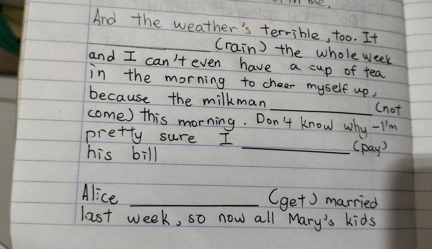 me. 
And the weather's terrible, too. It 
_(rain) the whole week 
and I can't even have a cup of tea 
in the morning to cheer myself up, 
because the milkman 
_(not 
come) this morning. Don't know why -I'm 
pretty sure I 
his bill 
_(pay) 
Alice_ 
(get) married 
last week, so now all Mary's kids