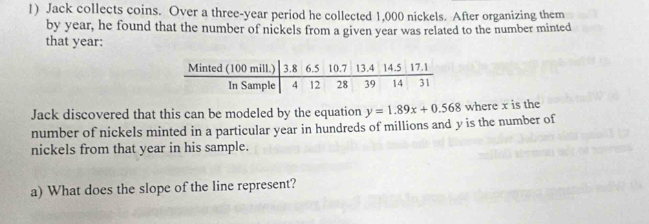 Jack collects coins. Over a three-year period he collected 1,000 nickels. After organizing them 
by year, he found that the number of nickels from a given year was related to the number minted 
that year : 
Jack discovered that this can be modeled by the equation y=1.89x+0.568 where x is the 
number of nickels minted in a particular year in hundreds of millions and y is the number of 
nickels from that year in his sample. 
a) What does the slope of the line represent?